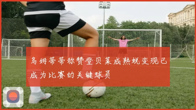 乌姆蒂蒂称赞登贝莱成熟蜕变现已成为比赛的关键球员