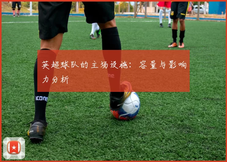 英超球队的主场设施：容量与影响力分析