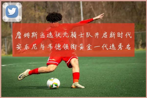 詹姆斯当选状元骑士队开启新时代安东尼与韦德领衔黄金一代选秀名单