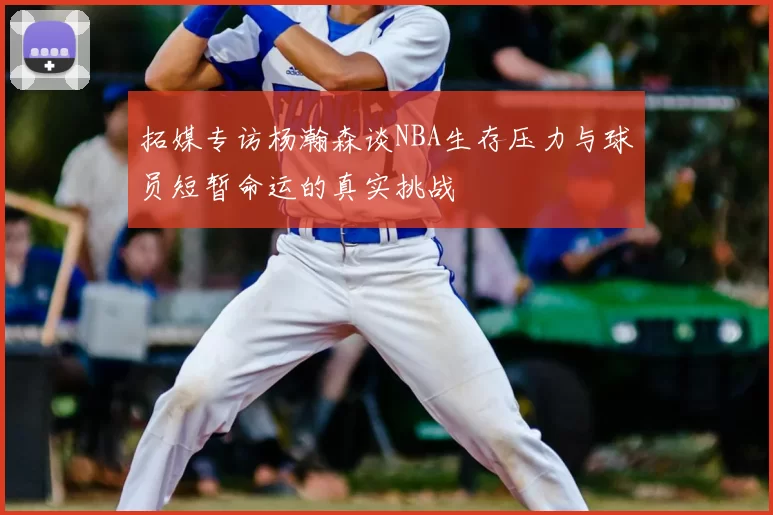 拓媒专访杨瀚森谈NBA生存压力与球员短暂命运的真实挑战