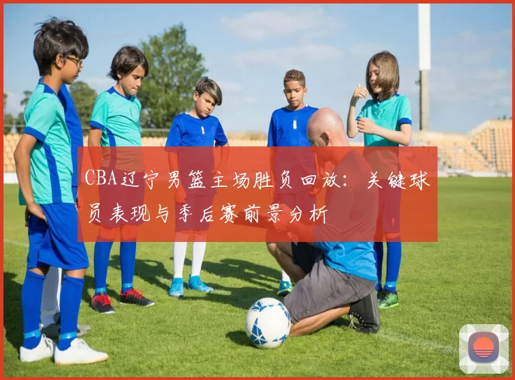 CBA辽宁男篮主场胜负回放：关键球员表现与季后赛前景分析