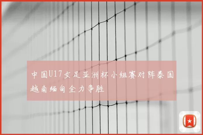 中国U17女足亚洲杯小组赛对阵泰国越南缅甸全力争胜