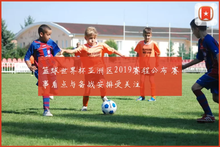 篮球世界杯亚洲区2019赛程公布 赛事看点与备战安排受关注