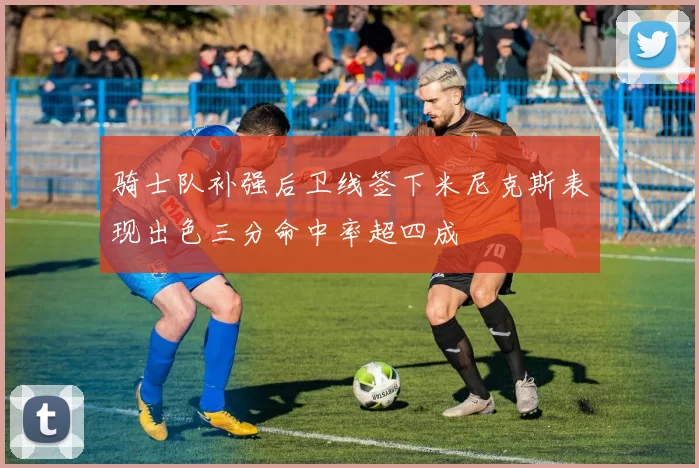 骑士队补强后卫线签下米尼克斯表现出色三分命中率超四成