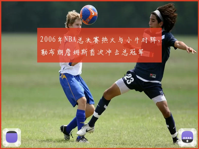 2006年NBA总决赛热火与小牛对阵，勒布朗詹姆斯首次冲击总冠军
