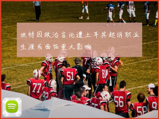 坎特因政治言论遭土耳其起诉职业生涯或面临重大影响