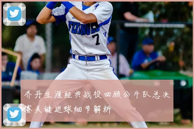 乔丹生涯经典战役回顾公牛队总决赛关键进球细节解析