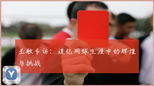 王敏专访：追忆网球生涯中的辉煌与挑战