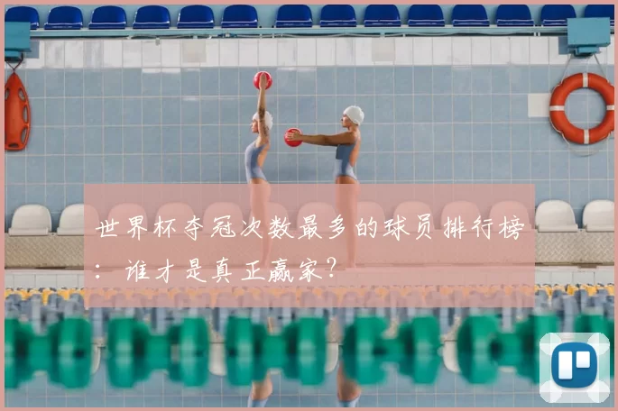世界杯夺冠次数最多的球员排行榜：谁才是真正赢家？