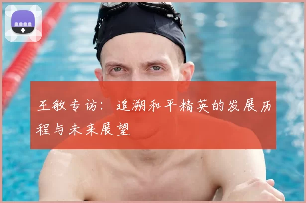 王敏专访：追溯和平精英的发展历程与未来展望