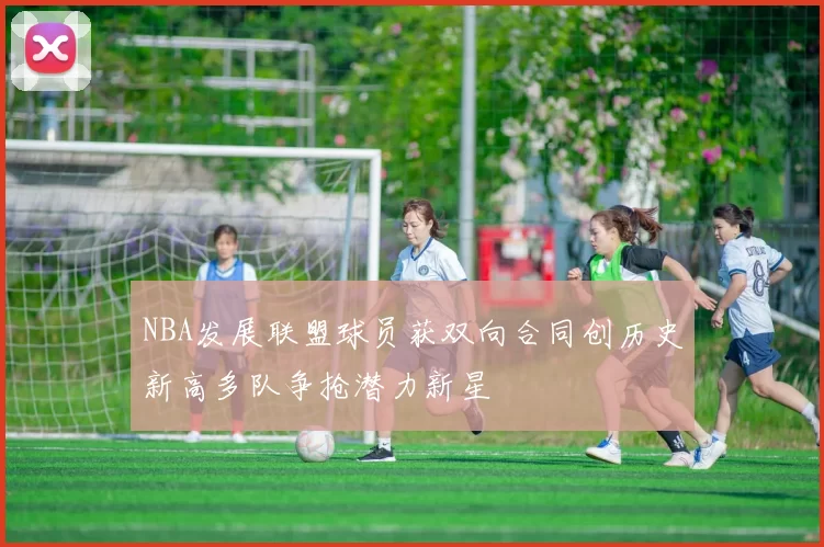 NBA发展联盟球员获双向合同创历史新高多队争抢潜力新星