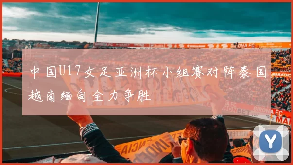 中国U17女足亚洲杯小组赛对阵泰国越南缅甸全力争胜