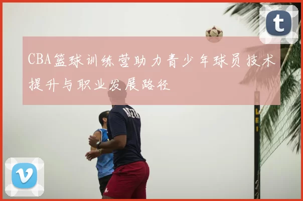 CBA篮球训练营助力青少年球员技术提升与职业发展路径