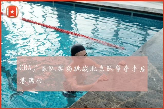 CBA广东队客场挑战北京队争夺季后赛席位