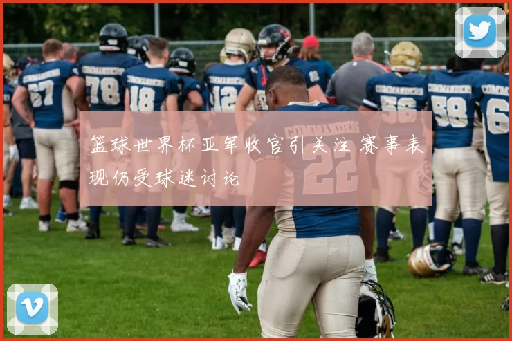 篮球世界杯亚军收官引关注 赛事表现仍受球迷讨论