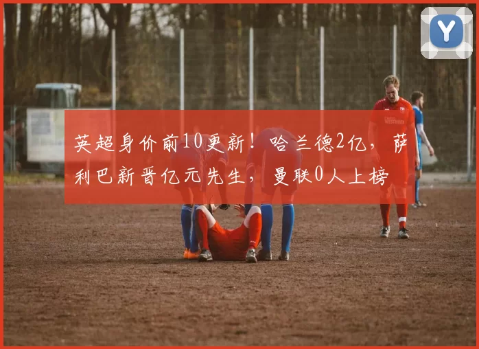 英超身价前10更新！哈兰德2亿，萨利巴新晋亿元先生，曼联0人上榜