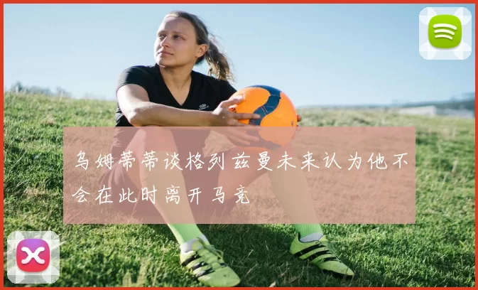 乌姆蒂蒂谈格列兹曼未来认为他不会在此时离开马竞