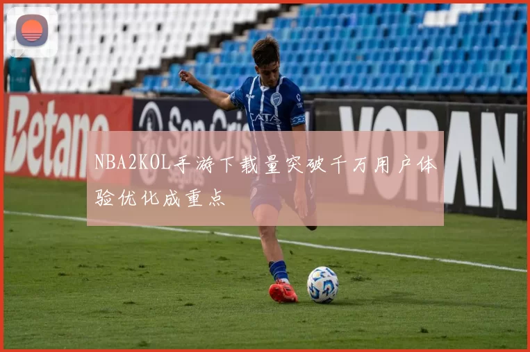NBA2KOL手游下载量突破千万用户体验优化成重点