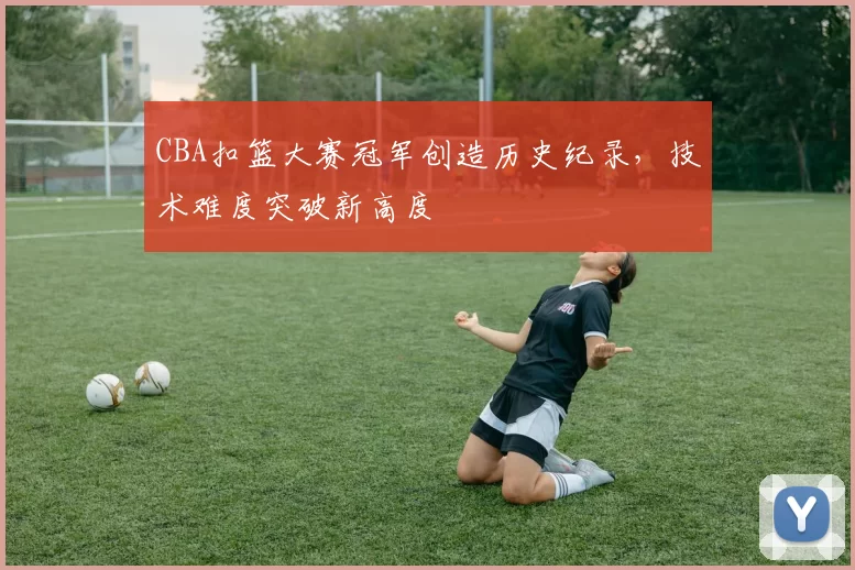 CBA扣篮大赛冠军创造历史纪录，技术难度突破新高度