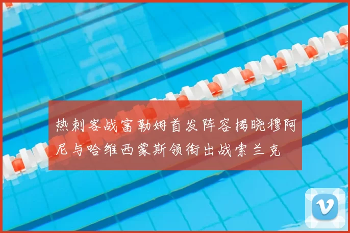 热刺客战富勒姆首发阵容揭晓穆阿尼与哈维西蒙斯领衔出战索兰克