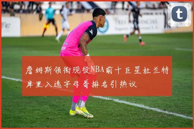詹姆斯领衔现役NBA前十巨星杜兰特库里入选字母哥排名引热议