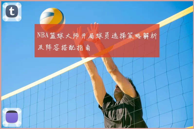 NBA篮球大师开局球员选择策略解析及阵容搭配指南