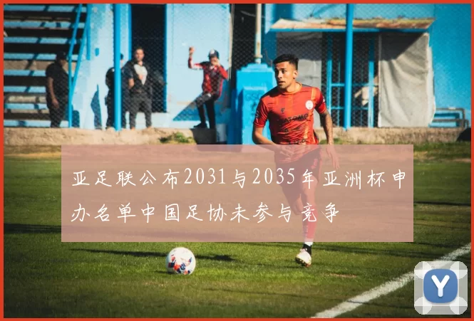 亚足联公布2031与2035年亚洲杯申办名单中国足协未参与竞争