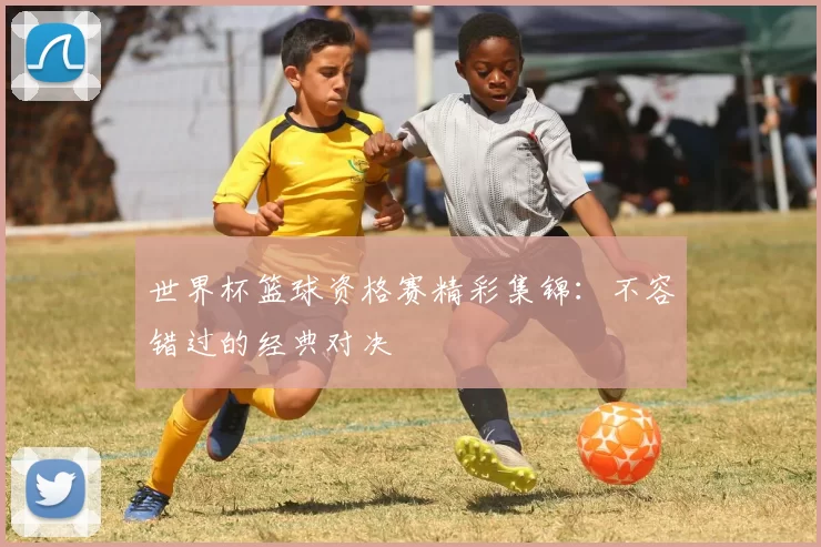 世界杯篮球资格赛精彩集锦:不容错过的经典对决