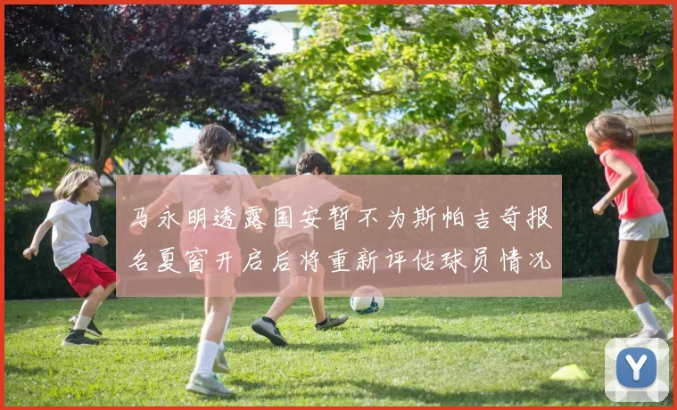 马永明透露国安暂不为斯帕吉奇报名夏窗开启后将重新评估球员情况