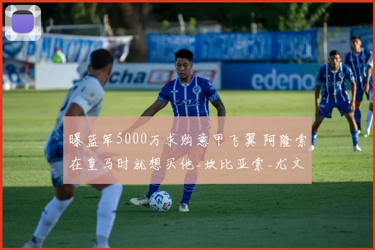 曝蓝军5000万求购意甲飞翼 阿隆索在皇马时就想买他_坎比亚索_尤文边_切尔西