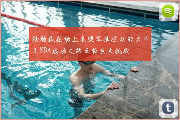 杨瀚森在场上表现笨拙运动能力不足NBA成功之路面临巨大挑战