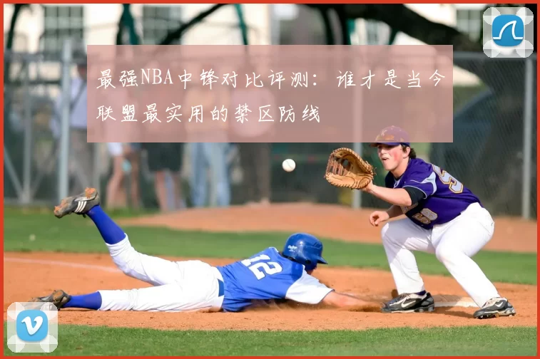 最强NBA中锋对比评测：谁才是当今联盟最实用的禁区防线