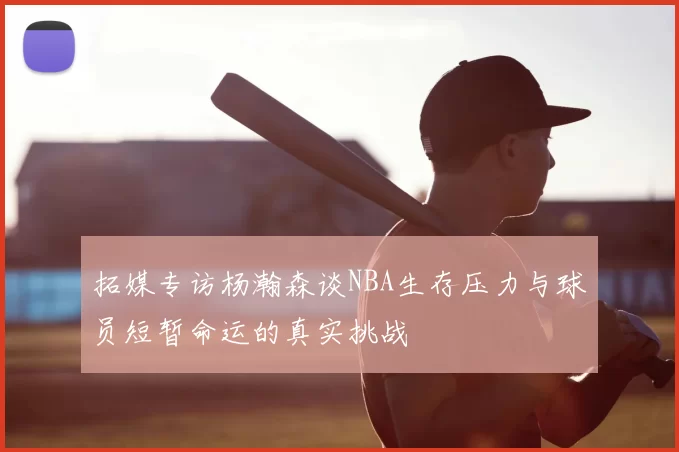 拓媒专访杨瀚森谈NBA生存压力与球员短暂命运的真实挑战