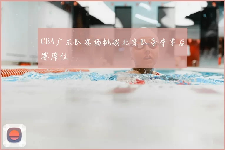 CBA广东队客场挑战北京队争夺季后赛席位