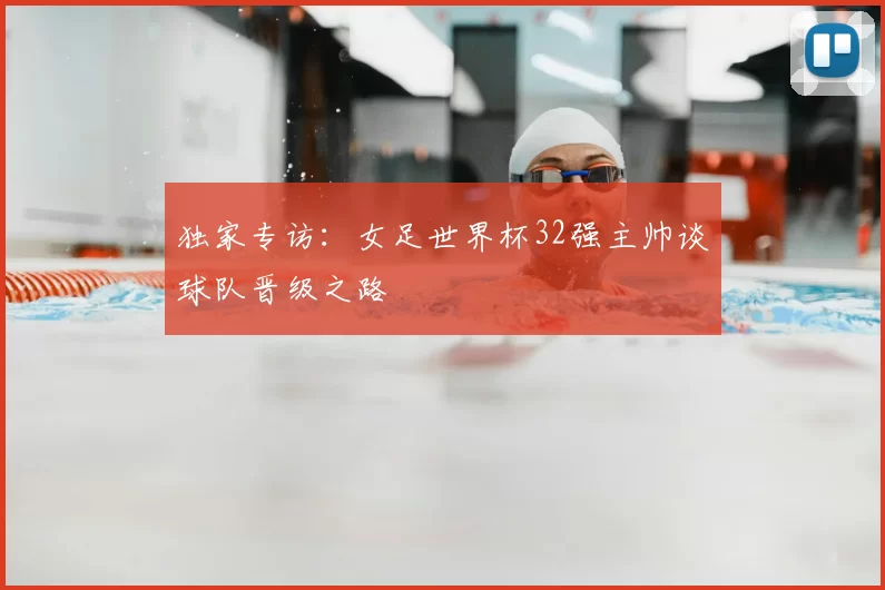 独家专访：女足世界杯32强主帅谈球队晋级之路