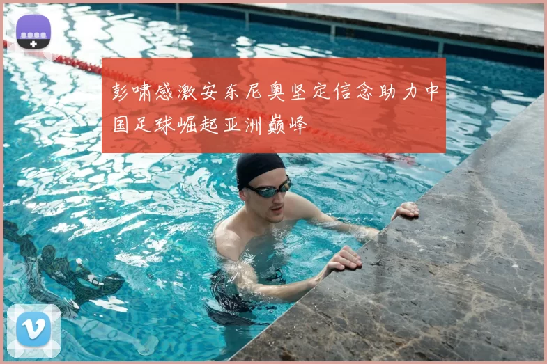 彭啸感激安东尼奥坚定信念助力中国足球崛起亚洲巅峰