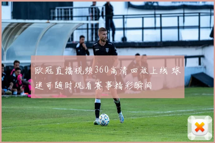 欧冠直播视频360高清回放上线 球迷可随时观看赛事精彩瞬间