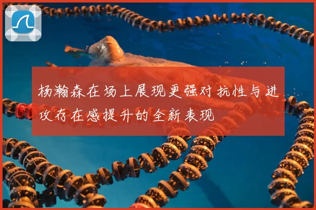 杨瀚森在场上展现更强对抗性与进攻存在感提升的全新表现