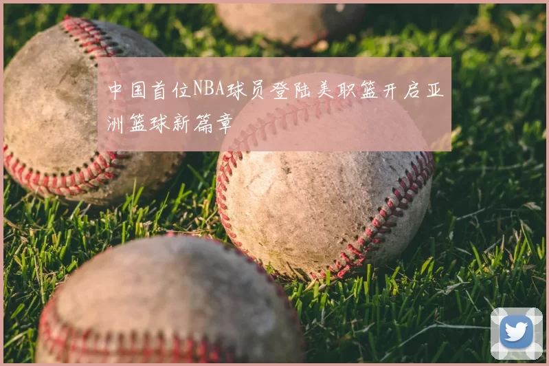 中国首位NBA球员登陆美职篮开启亚洲篮球新篇章