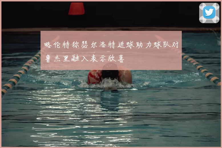略伦特称瑟尔洛特进球助力球队对鲁杰里融入表示欣喜