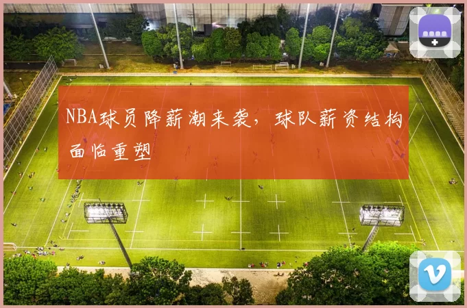 NBA球员降薪潮来袭,球队薪资结构面临重塑
