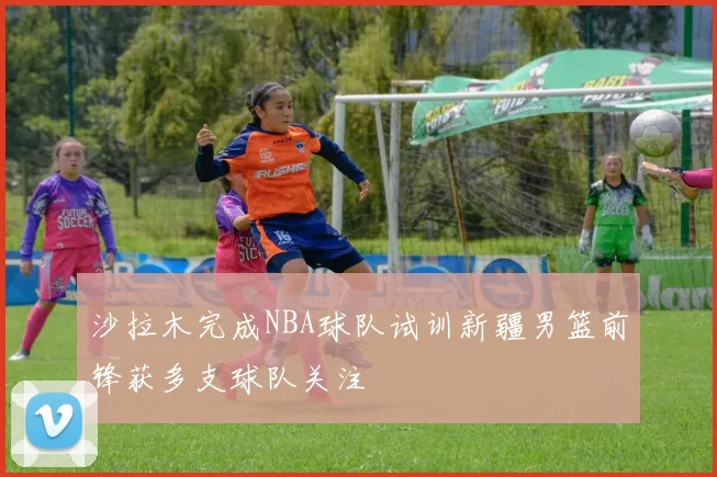 沙拉木完成NBA球队试训新疆男篮前锋获多支球队关注