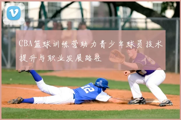CBA篮球训练营助力青少年球员技术提升与职业发展路径