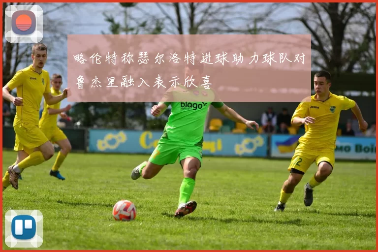 略伦特称瑟尔洛特进球助力球队对鲁杰里融入表示欣喜