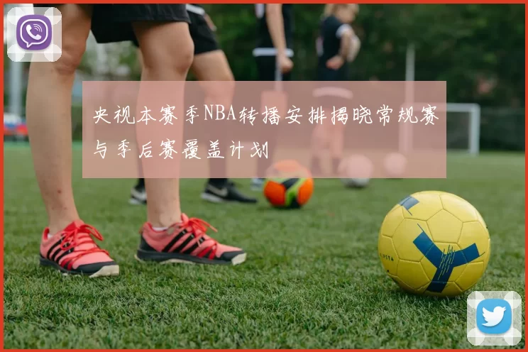 央视本赛季NBA转播安排揭晓常规赛与季后赛覆盖计划