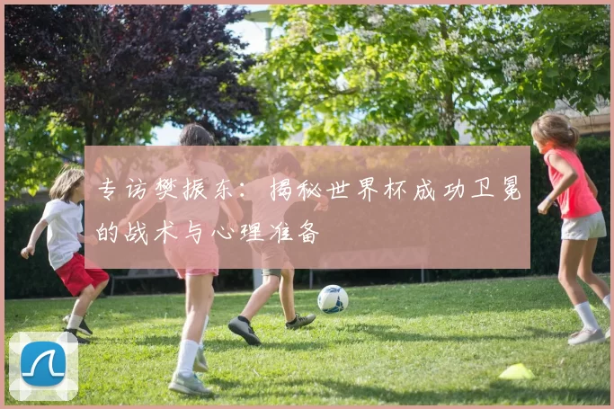 专访樊振东：揭秘世界杯成功卫冕的战术与心理准备
