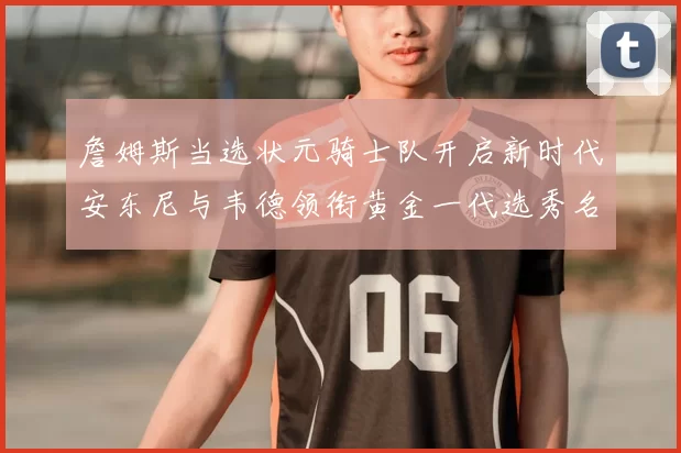 詹姆斯当选状元骑士队开启新时代安东尼与韦德领衔黄金一代选秀名单