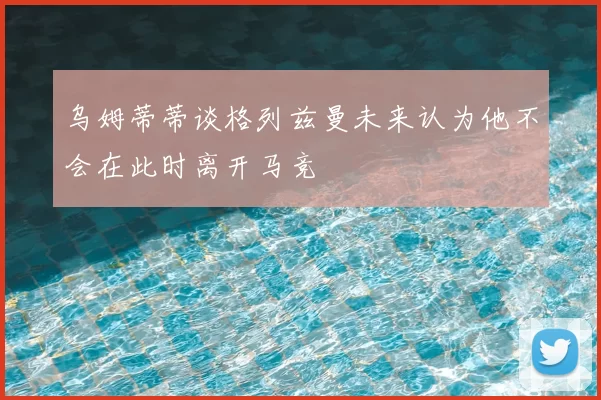 乌姆蒂蒂谈格列兹曼未来认为他不会在此时离开马竞