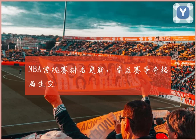 NBA常规赛排名更新，季后赛争夺格局生变