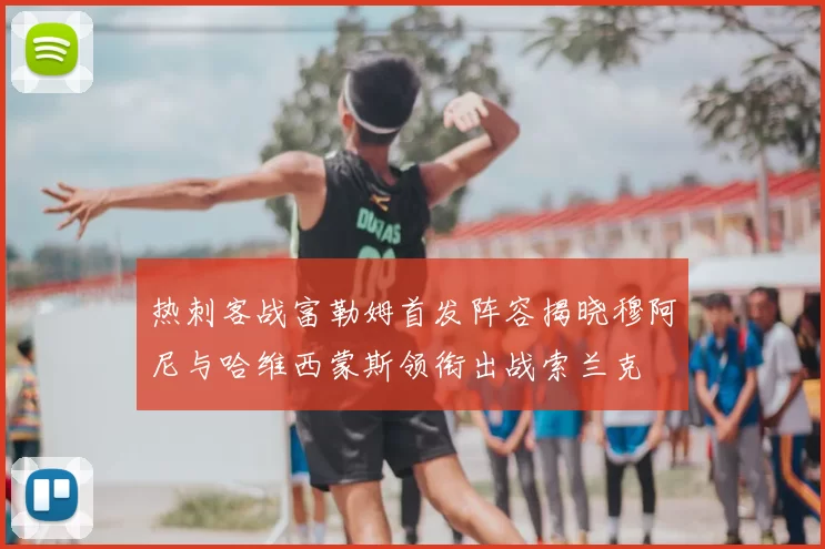 热刺客战富勒姆首发阵容揭晓穆阿尼与哈维西蒙斯领衔出战索兰克